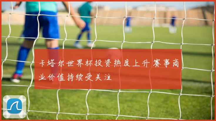 卡塔尔世界杯投资热度上升 赛事商业价值持续受关注