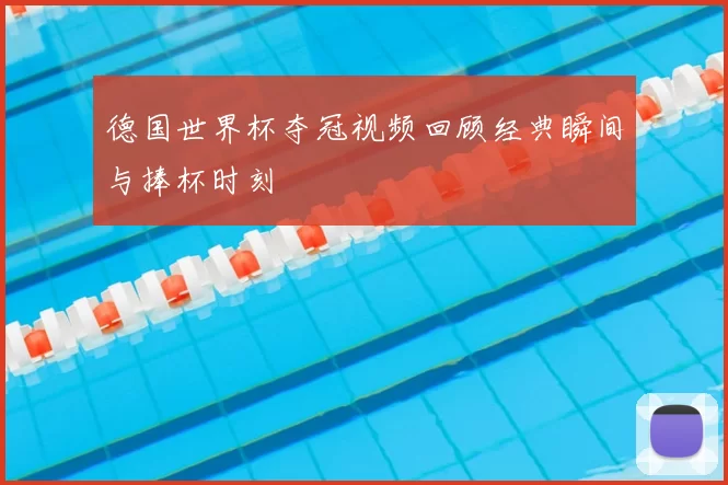 德国世界杯夺冠视频回顾经典瞬间与捧杯时刻
