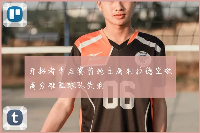 开拓者季后赛首轮出局利拉德空砍高分难阻球队失利
