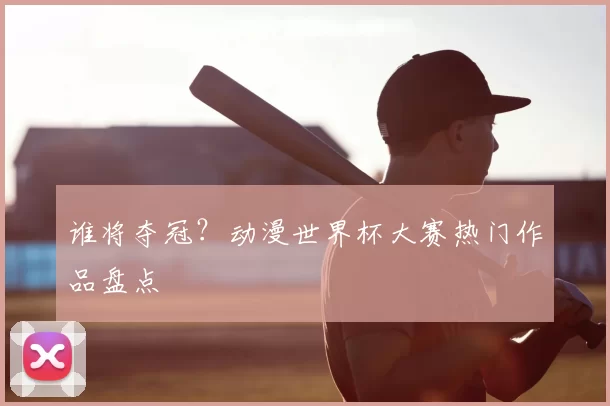 谁将夺冠？动漫世界杯大赛热门作品盘点