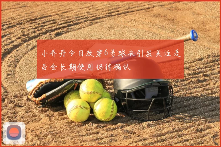 小乔丹今日改穿6号球衣引发关注是否会长期使用仍待确认