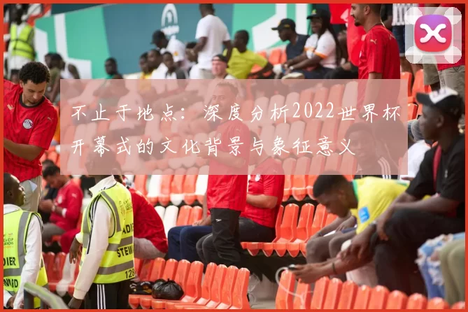 不止于地点:深度分析2022世界杯开幕式的文化背景与象征意义
