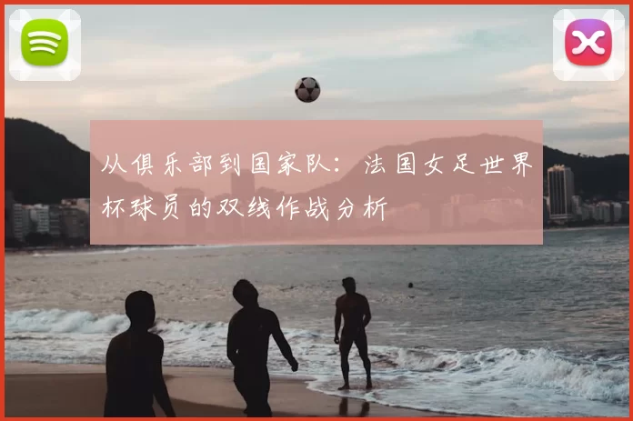 从俱乐部到国家队:法国女足世界杯球员的双线作战分析