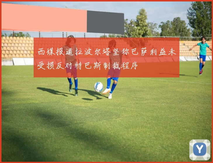 西媒报道拉波尔塔坚称巴萨利益未受损反对特巴斯制裁程序