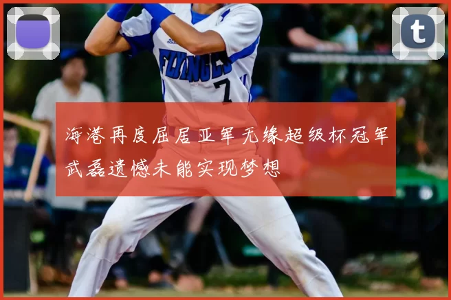 海港再度屈居亚军无缘超级杯冠军武磊遗憾未能实现梦想