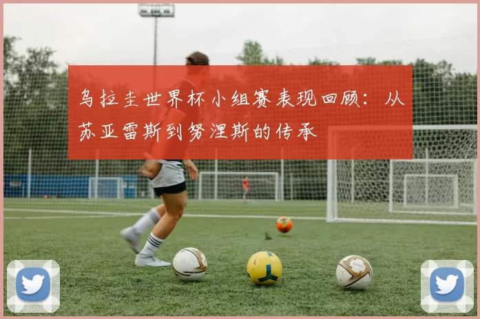 乌拉圭世界杯小组赛表现回顾：从苏亚雷斯到努涅斯的传承