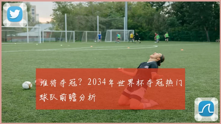 谁将夺冠?2034年世界杯夺冠热门球队前瞻分析