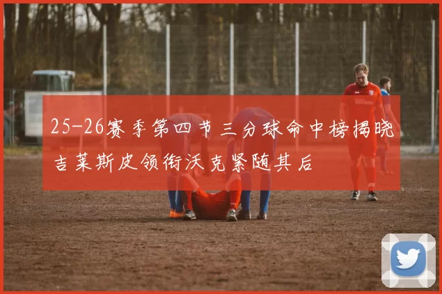 25-26赛季第四节三分球命中榜揭晓吉莱斯皮领衔沃克紧随其后