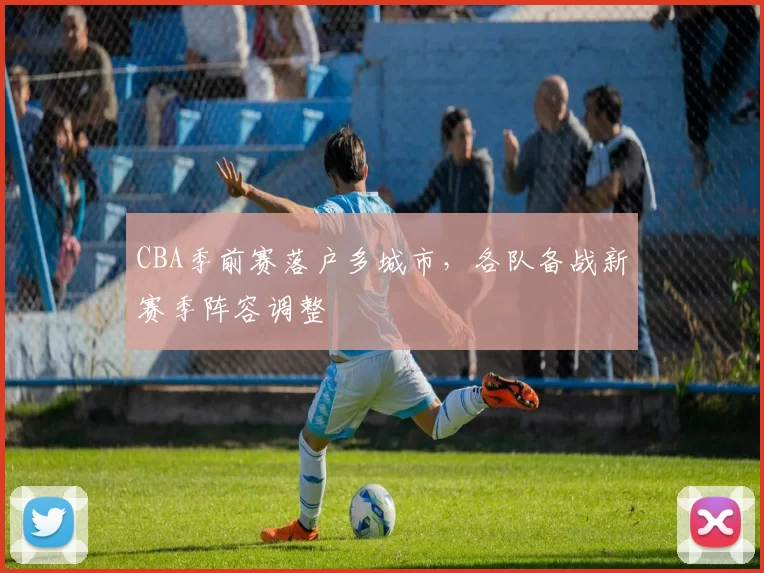 CBA季前赛落户多城市，各队备战新赛季阵容调整