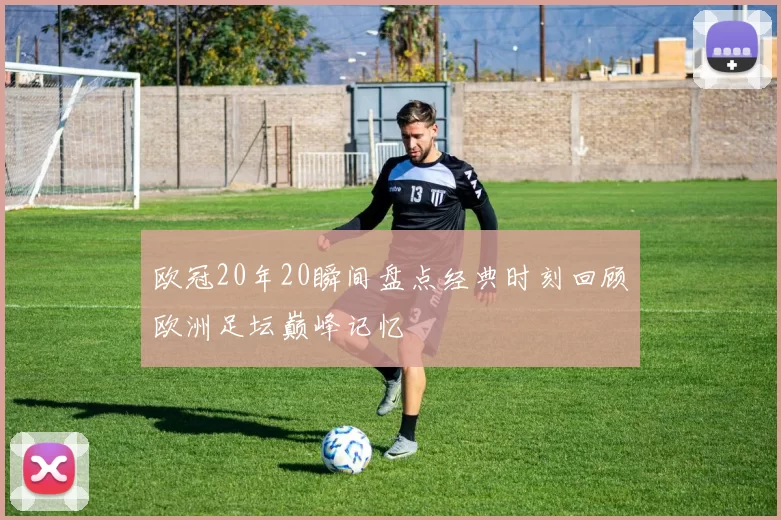 欧冠20年20瞬间盘点经典时刻回顾欧洲足坛巅峰记忆