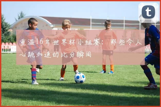 重温16年世界杯小组赛：那些令人心跳加速的比分瞬间
