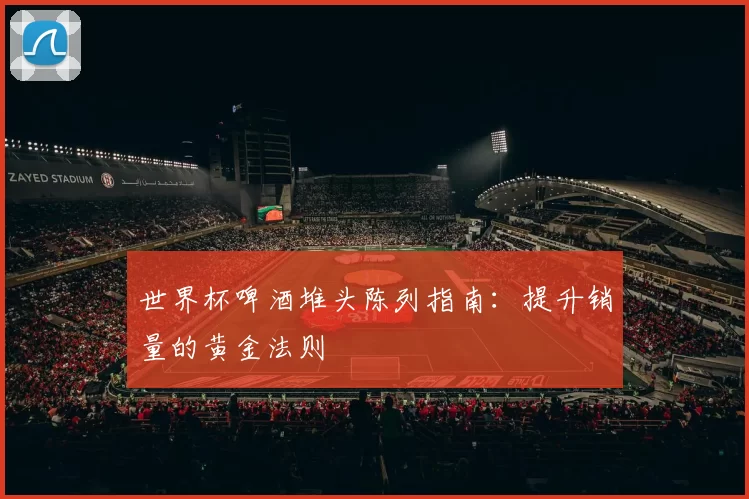世界杯啤酒堆头陈列指南：提升销量的黄金法则