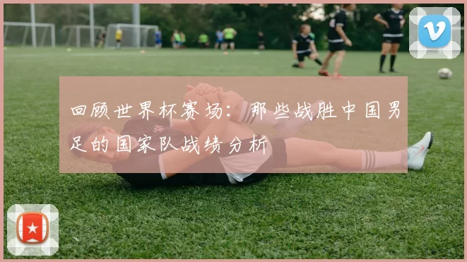 回顾世界杯赛场：那些战胜中国男足的国家队战绩分析