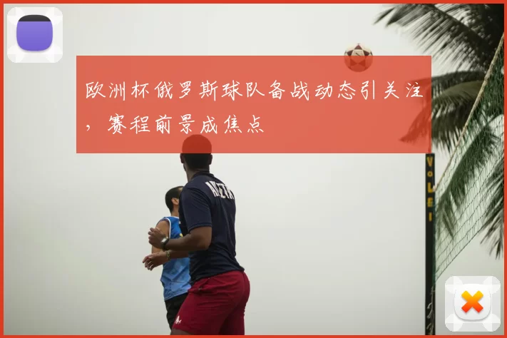 欧洲杯俄罗斯球队备战动态引关注，赛程前景成焦点