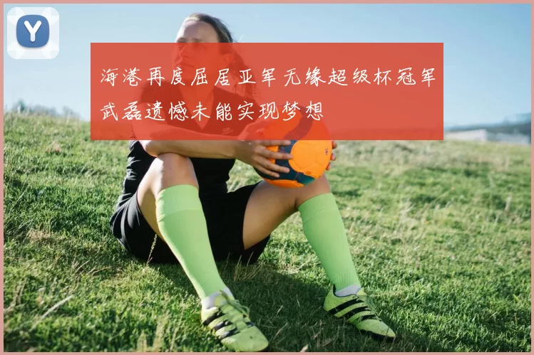 海港再度屈居亚军无缘超级杯冠军武磊遗憾未能实现梦想