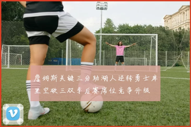 詹姆斯关键三分助湖人逆转勇士库里空砍三双季后赛席位竞争升级