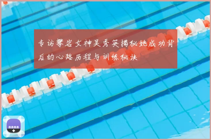 专访攀岩女神吴秀英揭秘她成功背后的心路历程与训练秘诀