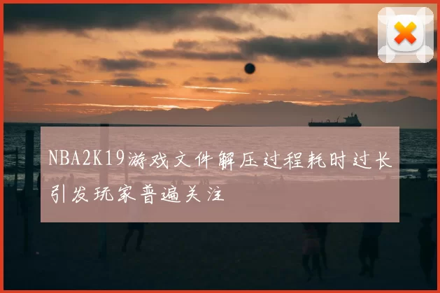 NBA2K19游戏文件解压过程耗时过长引发玩家普遍关注