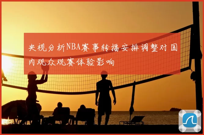 央视分析NBA赛事转播安排调整对国内观众观赛体验影响