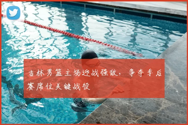 吉林男篮主场迎战强敌，争夺季后赛席位关键战役