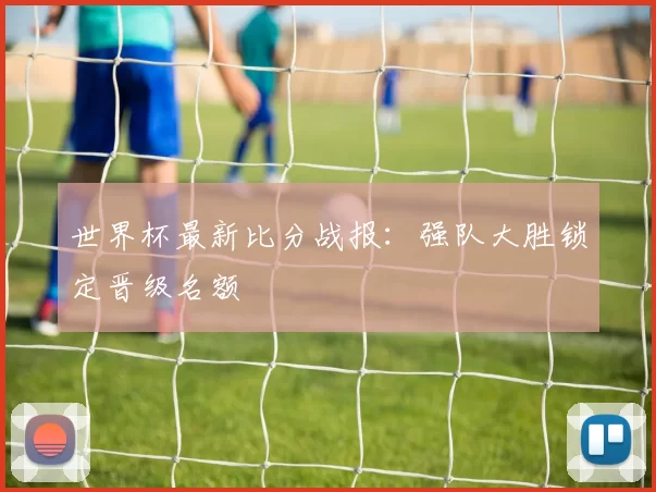 世界杯最新比分战报:强队大胜锁定晋级名额