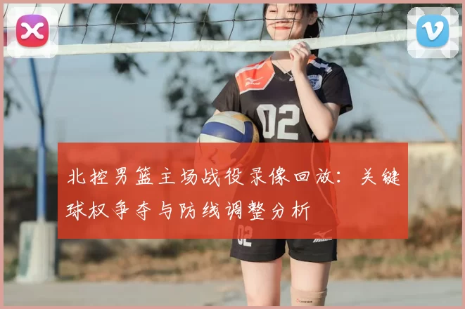 北控男篮主场战役录像回放：关键球权争夺与防线调整分析