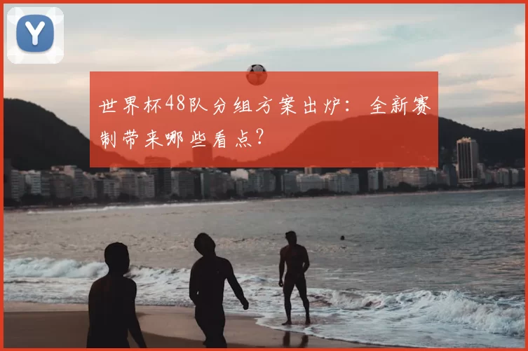 世界杯48队分组方案出炉：全新赛制带来哪些看点？