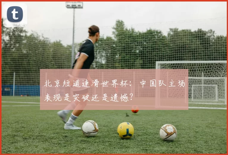 北京短道速滑世界杯:中国队主场表现是突破还是遗憾?