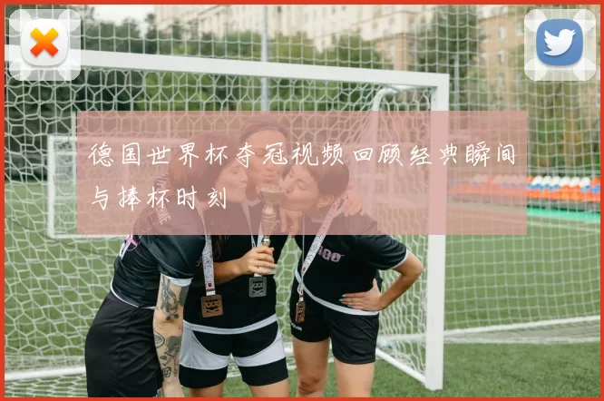 德国世界杯夺冠视频回顾经典瞬间与捧杯时刻