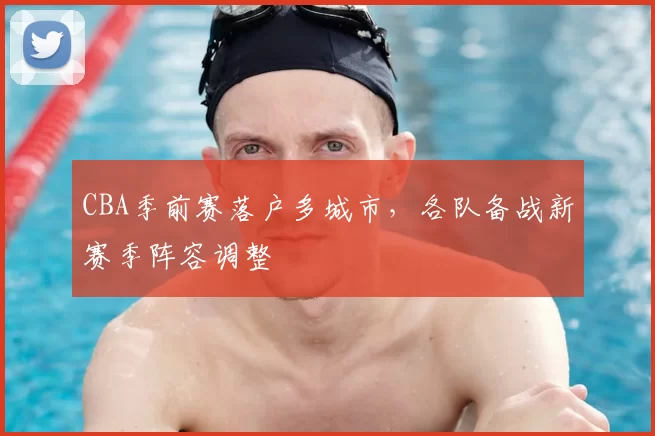CBA季前赛落户多城市，各队备战新赛季阵容调整