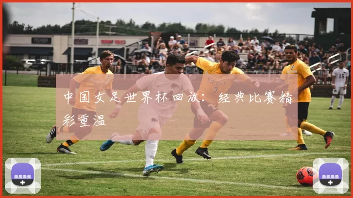 中国女足世界杯回放：经典比赛精彩重温