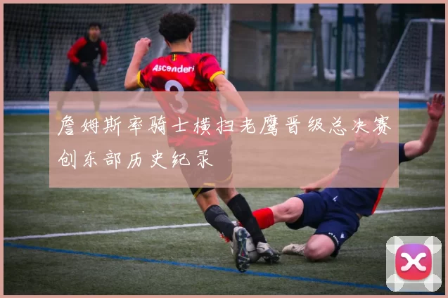 詹姆斯率骑士横扫老鹰晋级总决赛创东部历史纪录
