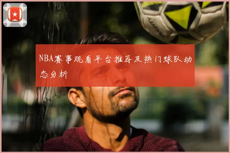 NBA赛事观看平台推荐及热门球队动态分析