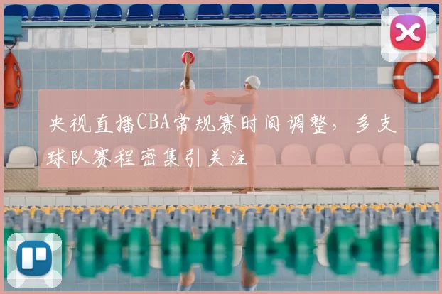 央视直播CBA常规赛时间调整，多支球队赛程密集引关注