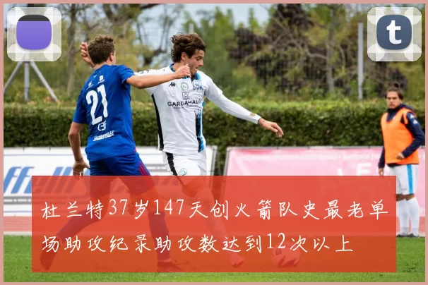 杜兰特37岁147天创火箭队史最老单场助攻纪录助攻数达到12次以上