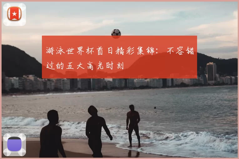 游泳世界杯首日精彩集锦:不容错过的五大高光时刻