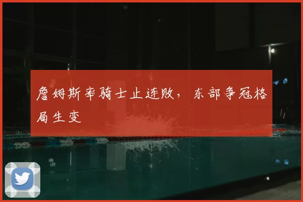 詹姆斯率骑士止连败，东部争冠格局生变