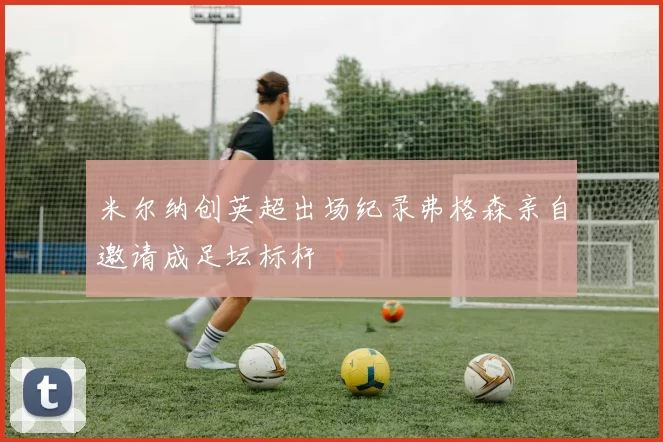 米尔纳创英超出场纪录弗格森亲自邀请成足坛标杆