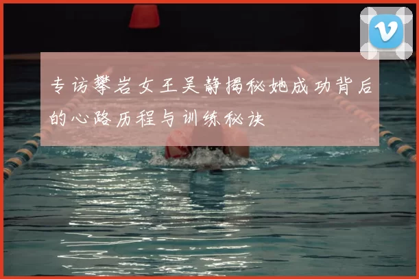 专访攀岩女王吴静揭秘她成功背后的心路历程与训练秘诀