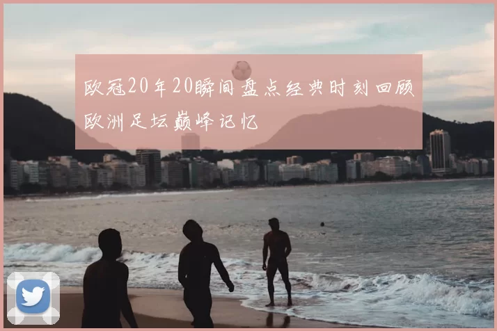 欧冠20年20瞬间盘点经典时刻回顾欧洲足坛巅峰记忆