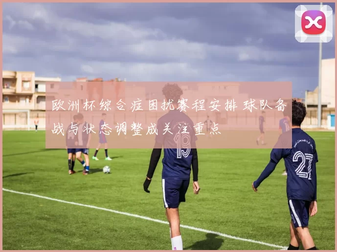 欧洲杯综合症困扰赛程安排 球队备战与状态调整成关注重点