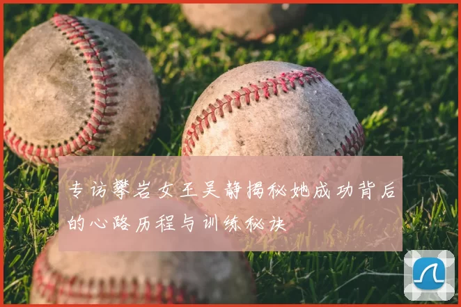 专访攀岩女王吴静揭秘她成功背后的心路历程与训练秘诀