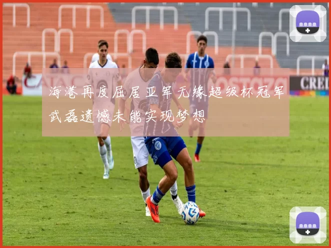 海港再度屈居亚军无缘超级杯冠军武磊遗憾未能实现梦想