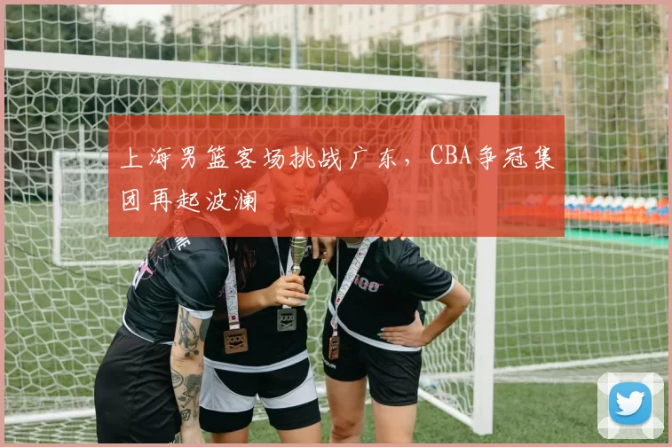 上海男篮客场挑战广东，CBA争冠集团再起波澜
