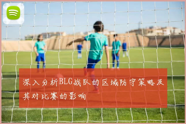 深入分析BLG战队的区域防守策略及其对比赛的影响