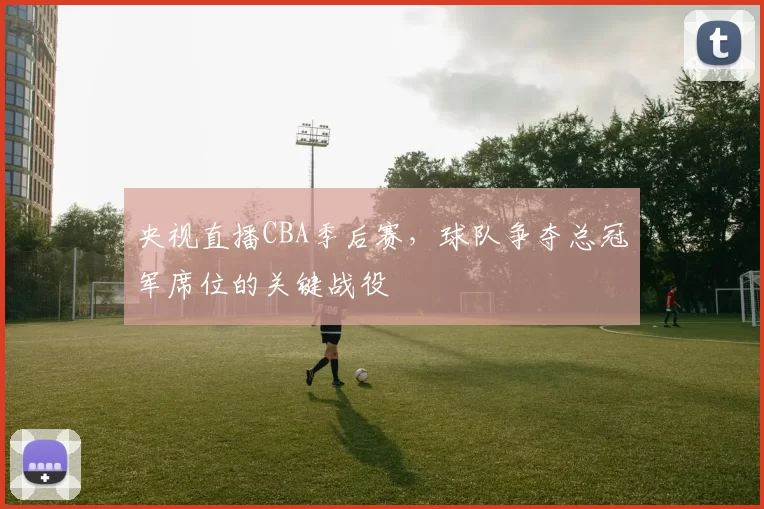 央视直播CBA季后赛，球队争夺总冠军席位的关键战役