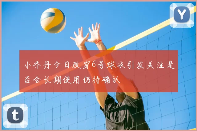小乔丹今日改穿6号球衣引发关注是否会长期使用仍待确认