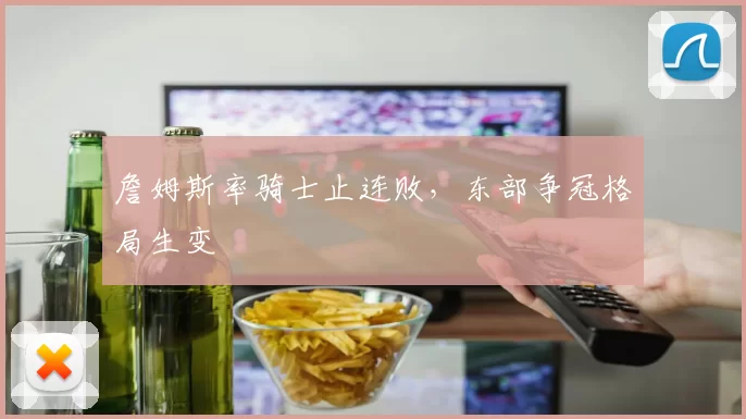 詹姆斯率骑士止连败，东部争冠格局生变