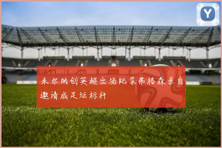 米尔纳创英超出场纪录弗格森亲自邀请成足坛标杆