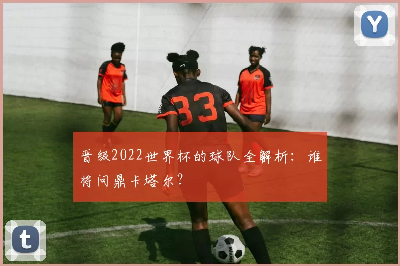 晋级2022世界杯的球队全解析：谁将问鼎卡塔尔？